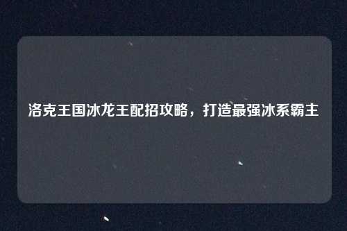 洛克王国冰龙王配招攻略,打造最强冰系霸主