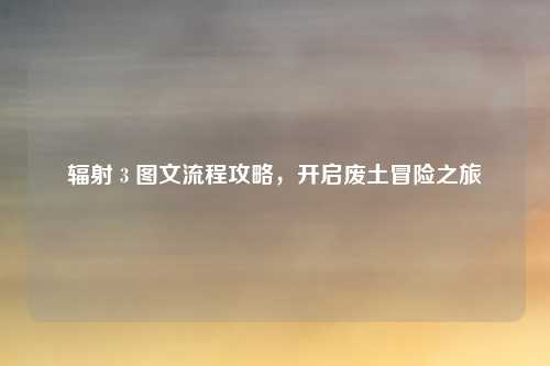 辐射 3 图文流程攻略，开启废土冒险之旅