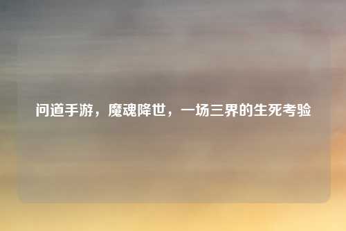 问道手游,魔魂降世,一场三界的生死考验
