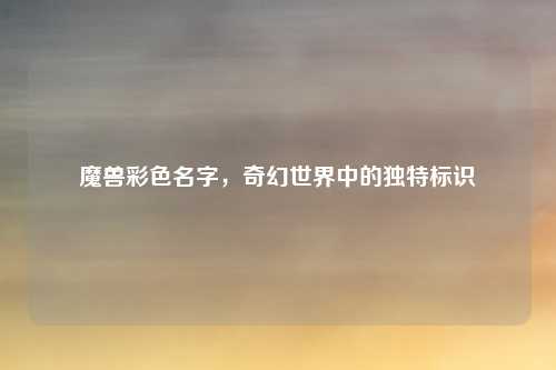 魔兽彩色名字,奇幻世界中的独特标识