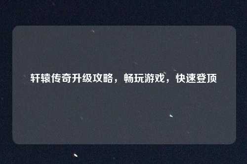轩辕传奇升级攻略,畅玩游戏,快速登顶