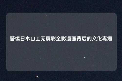 警惕日本口工无翼彩全彩漫画背后的文化毒瘤