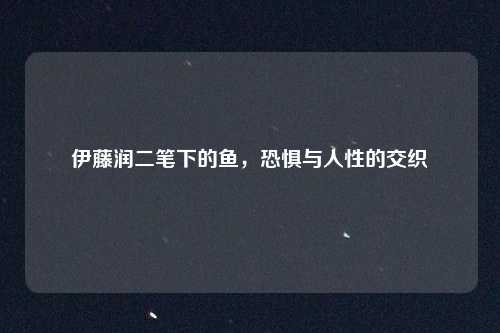 伊藤润二笔下的鱼,恐惧与人性的交织