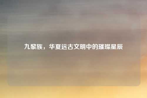 九黎族，华夏远古文明中的璀璨星辰