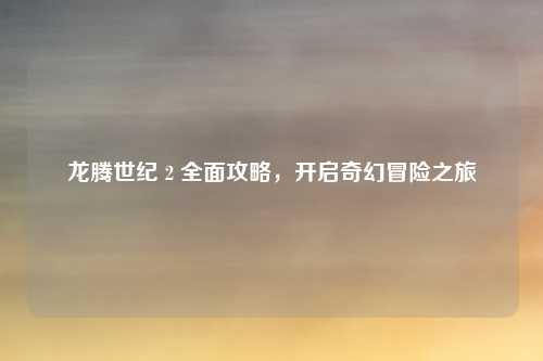 龙腾世纪 2 全面攻略,开启奇幻冒险之旅