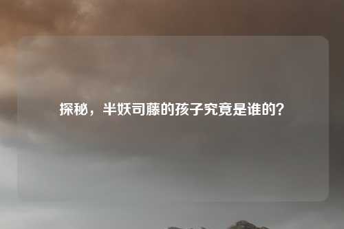 探秘，半妖司藤的孩子究竟是谁的？