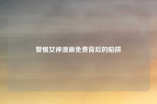 警惕女神漫画免费背后的陷阱