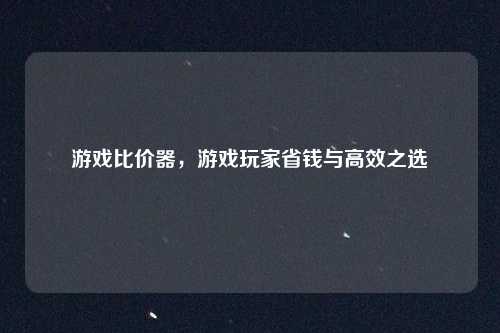 游戏比价器，游戏玩家省钱与高效之选
