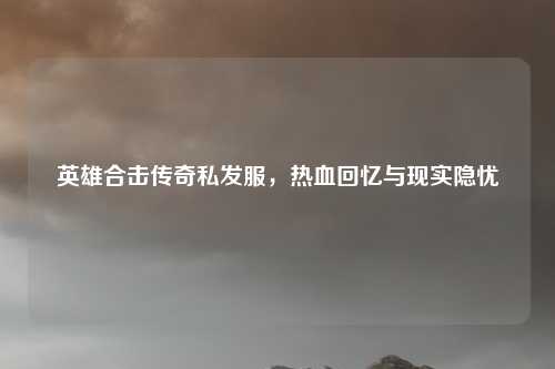 英雄合击传奇私发服,热血回忆与现实隐忧