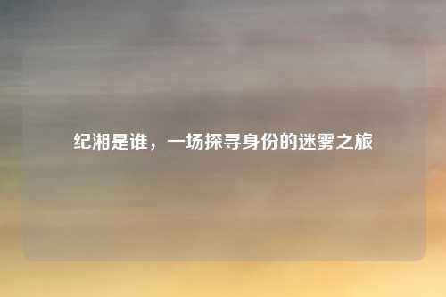 纪湘是谁，一场探寻身份的迷雾之旅