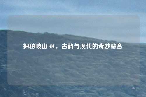 探秘岐山 OL，古韵与现代的奇妙融合