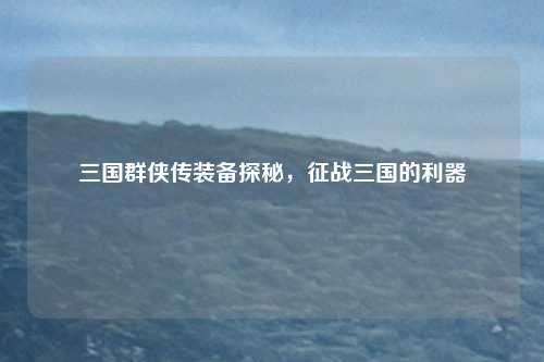 三国群侠传装备探秘，征战三国的利器