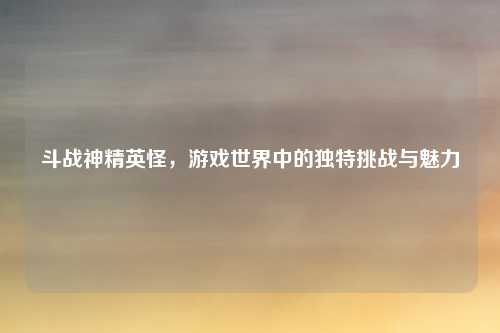 斗战神精英怪,游戏世界中的独特挑战与魅力