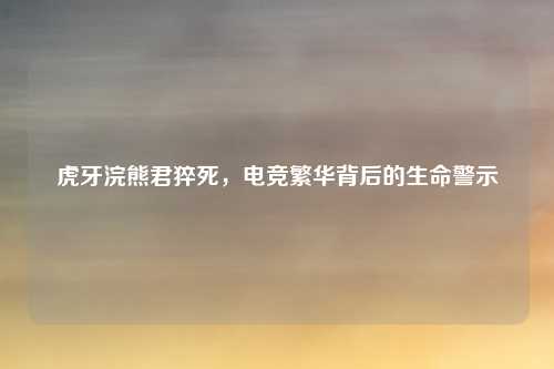 虎牙浣熊君猝死,电竞繁华背后的生命警示