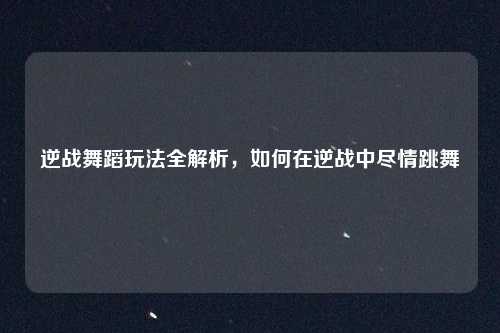 逆战舞蹈玩法全解析,如何在逆战中尽情跳舞