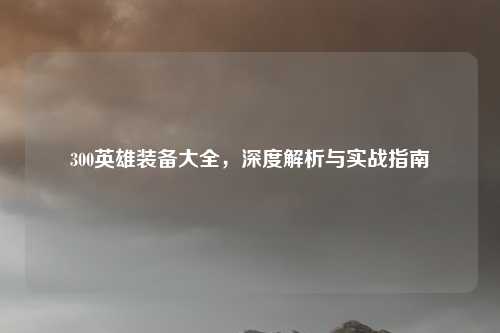 300英雄装备大全，深度解析与实战指南