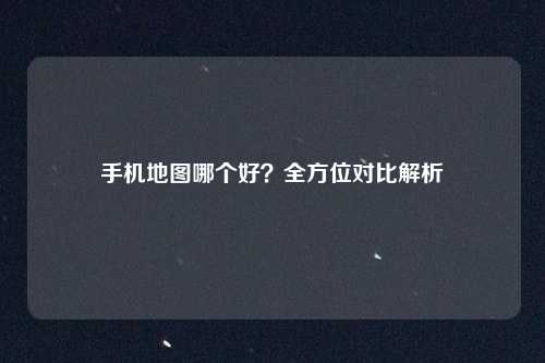 手机地图哪个好？全方位对比解析