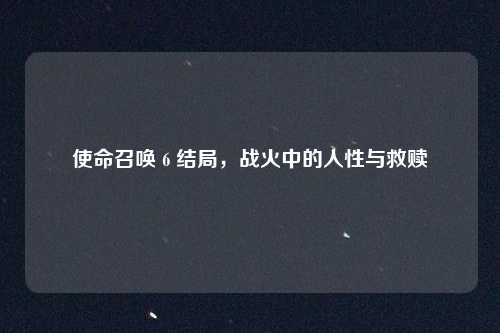 使命召唤 6 结局，战火中的人性与救赎