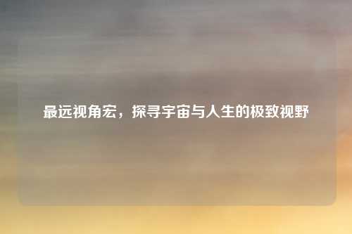 最远视角宏,探寻宇宙与人生的极致视野
