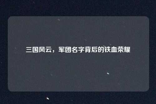 三国风云,军团名字背后的铁血荣耀