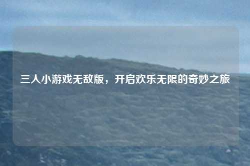 三人小游戏无敌版，开启欢乐无限的奇妙之旅