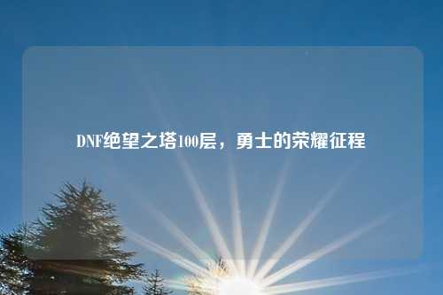 DNF绝望之塔100层,勇士的荣耀征程