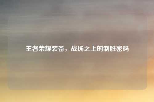 王者荣耀装备,战场之上的制胜密码
