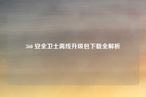 360 安全卫士离线升级包下载全解析