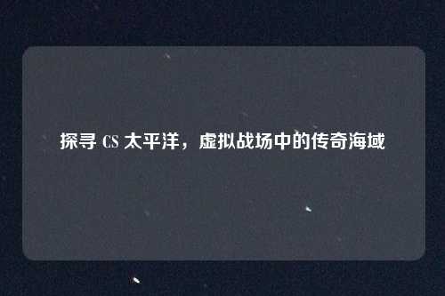 探寻 CS 太平洋，虚拟战场中的传奇海域