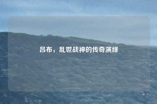 吕布，乱世战神的传奇演绎