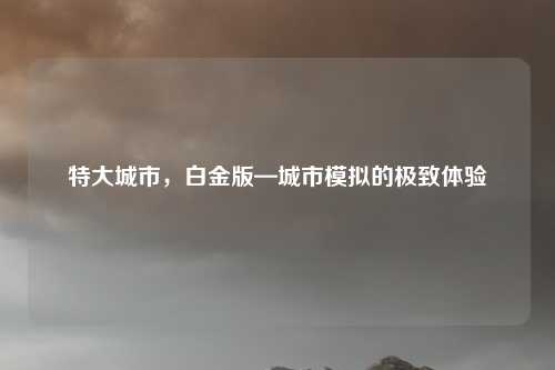 特大城市,白金版—城市模拟的极致体验