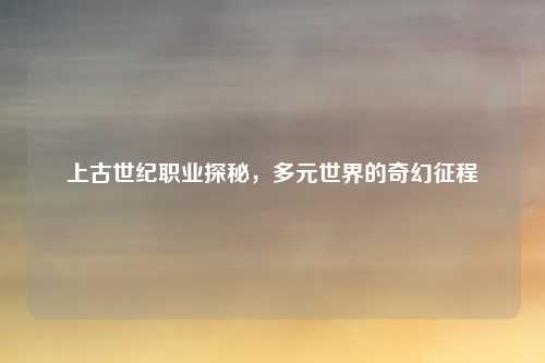 上古世纪职业探秘，多元世界的奇幻征程