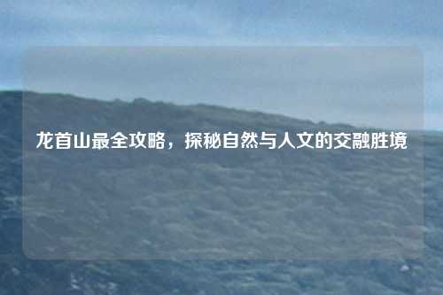 龙首山最全攻略，探秘自然与人文的交融胜境