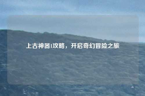 上古神器1攻略，开启奇幻冒险之旅