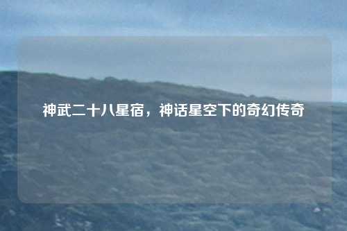 神武二十八星宿,神话星空下的奇幻传奇