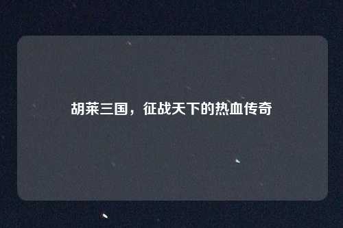 胡莱三国,征战天下的热血传奇