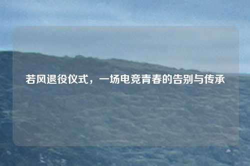 若风退役仪式，一场电竞青春的告别与传承