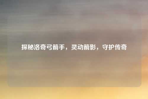 探秘洛奇弓箭手，灵动箭影，守护传奇