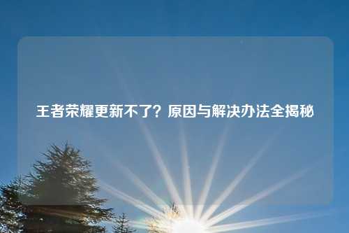 王者荣耀更新不了?原因与解决办法全揭秘