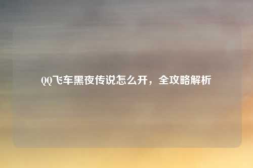 QQ飞车黑夜传说怎么开,全攻略解析