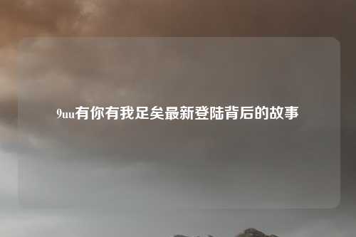 9uu有你有我足矣最新登陆背后的故事