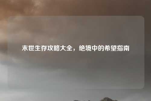 末世生存攻略大全,绝境中的希望指南