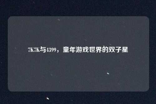 7K7K与4399，童年游戏世界的双子星