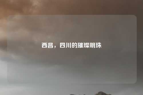 西昌,四川的璀璨明珠