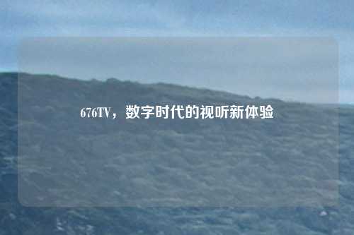 676TV，数字时代的视听新体验