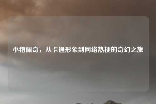 小猪佩奇,从卡通形象到网络热梗的奇幻之旅