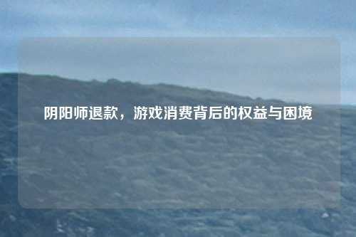阴阳师退款，游戏消费背后的权益与困境
