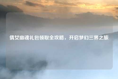 倩女幽魂礼包领取全攻略，开启梦幻三界之旅