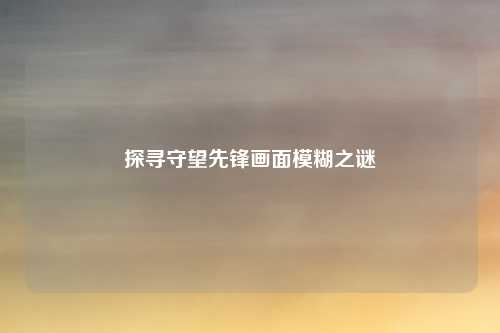 探寻守望先锋画面模糊之谜