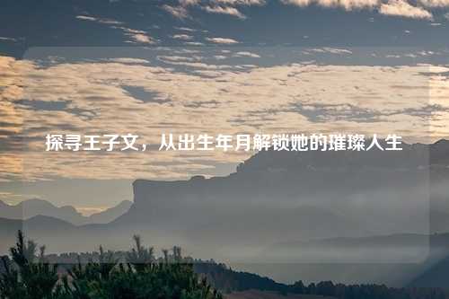 探寻王子文,从出生年月解锁她的璀璨人生
